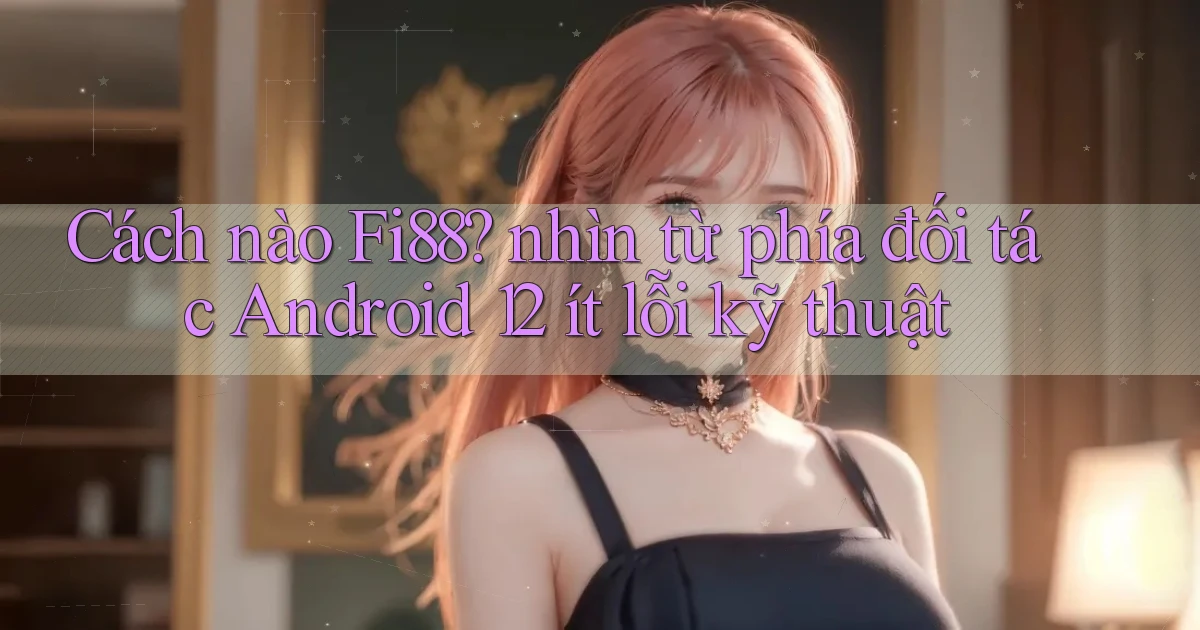 Cách nào Fi88 nhìn từ phía đối tác Android 12 ít lỗi kỹ thuật