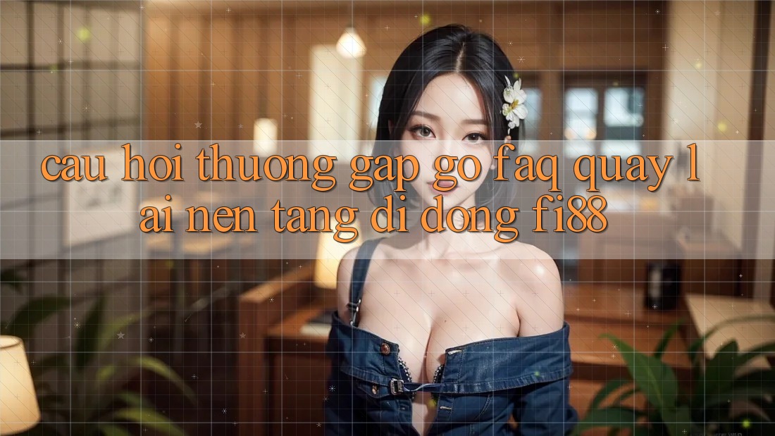 Câu hỏi thường gặp gỡ (FAQ) quay lại nền tảng di động Fi88