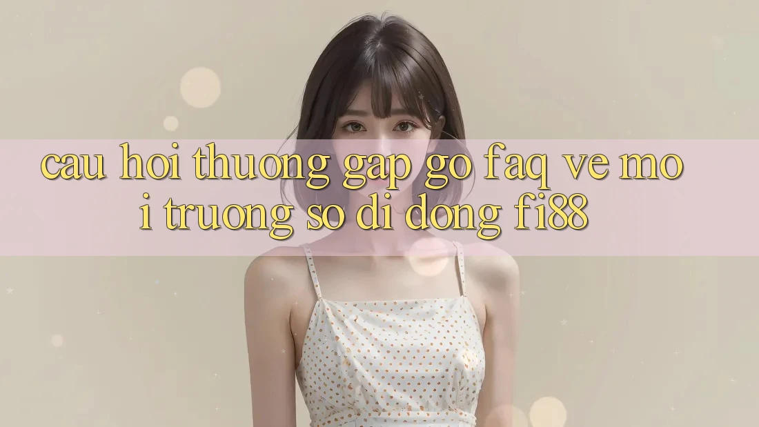 Câu hỏi thường gặp gỡ (FAQ) về môi trường số di động Fi88