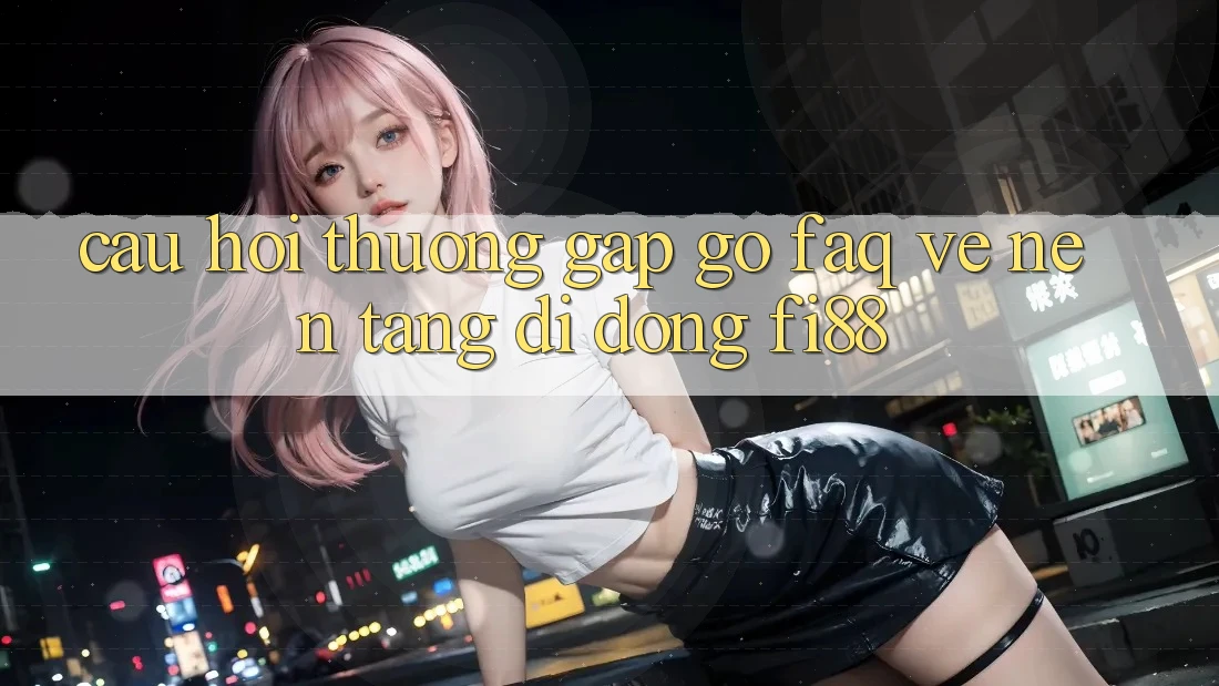 Câu hỏi thường gặp gỡ (FAQ) về nền tảng di động Fi88