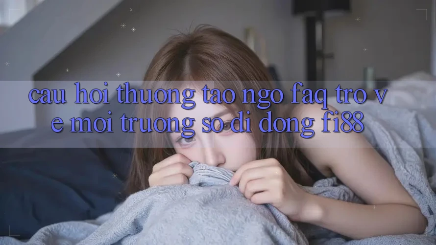 Câu hỏi thường tao ngộ (FAQ) trở về môi trường số di động Fi88