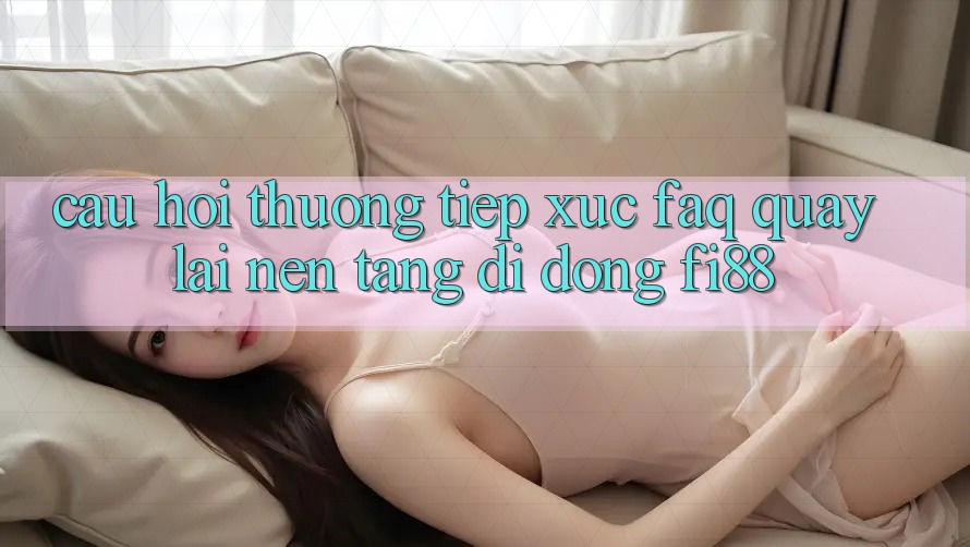 Câu hỏi thường tiếp xúc (FAQ) quay lại nền tảng di động Fi88