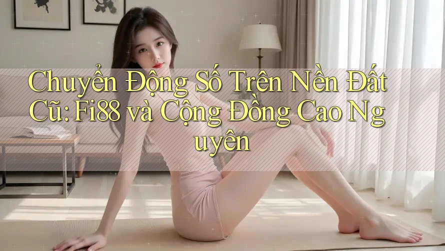 Chuyển Động Số Trên Nền Đất Cũ: Fi88 và Cộng Đồng Cao Nguyên