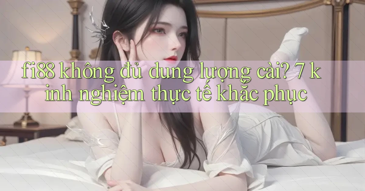 fi88 không đủ dung lượng cài 7 kinh nghiệm thực tế khắc phục