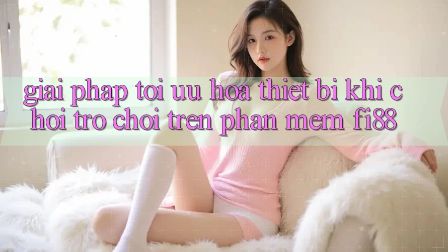 Giải pháp tối ưu hóa thiết bị khi chơi trò chơi trên phần mềm Fi88