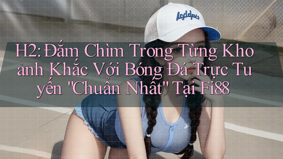 H2: Đắm Chìm Trong Từng Khoảnh Khắc Với Bóng Đá Trực Tuyến “Chuẩn Nhất” Tại Fi88