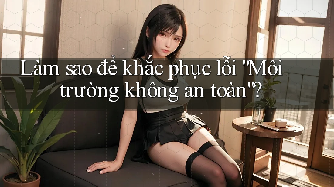 Làm sao để khắc phục lỗi “Môi trường không an toàn”?