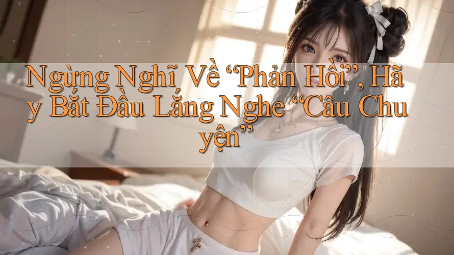 Ngừng Nghĩ Về “Phản Hồi”, Hãy Bắt Đầu Lắng Nghe “Câu Chuyện”