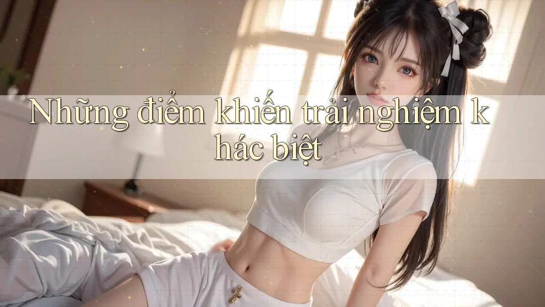 Những điểm khiến trải nghiệm khác biệt