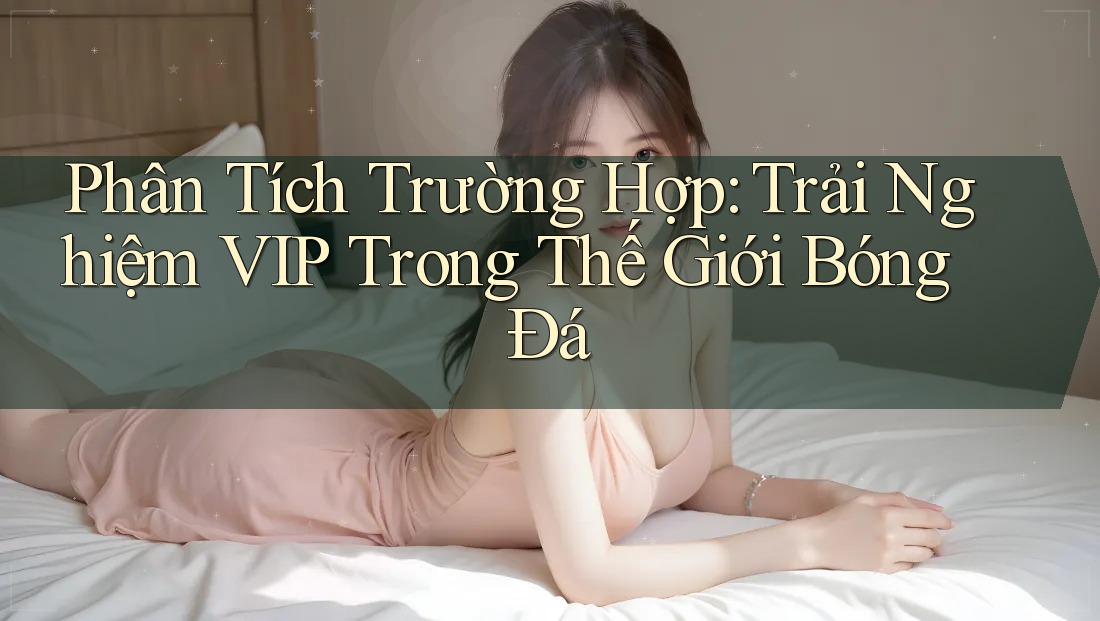Phân Tích Trường Hợp: Trải Nghiệm VIP Trong Thế Giới Bóng Đá