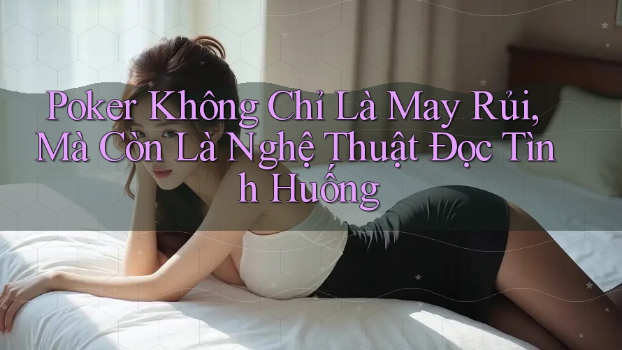 Poker Không Chỉ Là May Rủi, Mà Còn Là Nghệ Thuật Đọc Tình Huống