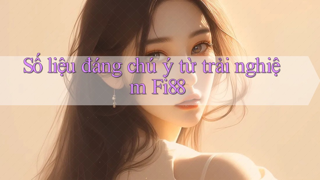 Số liệu đáng chú ý từ trải nghiệm Fi88