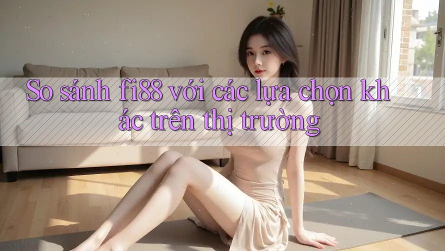 So sánh fi88 với các lựa chọn khác trên thị trường