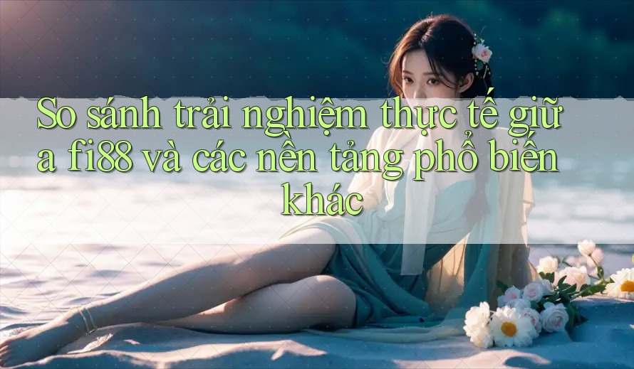So sánh trải nghiệm thực tế giữa fi88 và các nền tảng phổ biến khác
