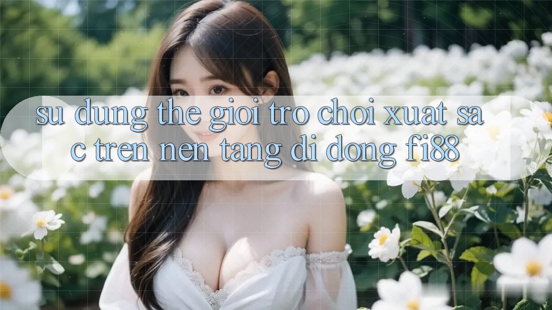 Sử dụng thế giới trò chơi xuất sắc trên nền tảng di động Fi88