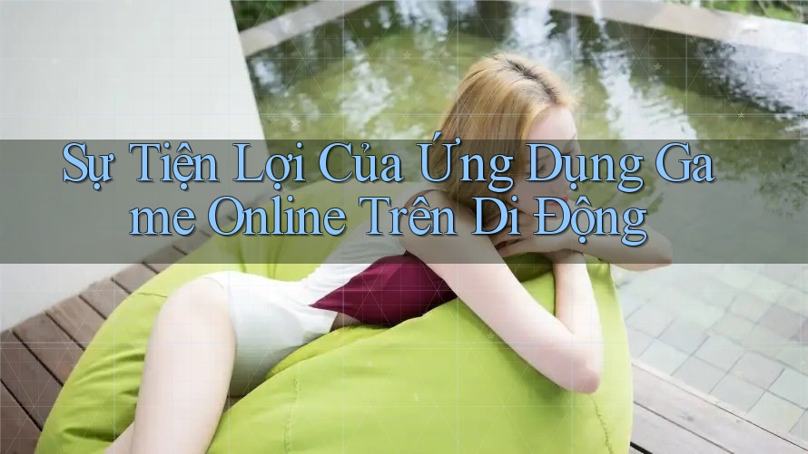 Sự Tiện Lợi Của Ứng Dụng Game Online Trên Di Động