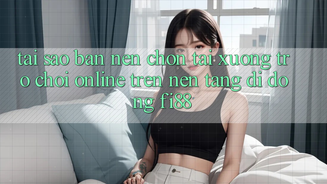 Tại sao bạn nên chọn tải xuống trò chơi online trên nền tảng di động Fi88?