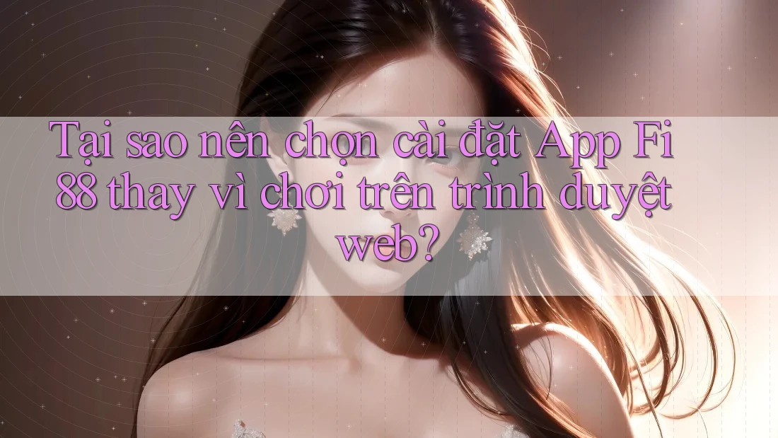 Tại sao nên chọn cài đặt App Fi88 thay vì chơi trên trình duyệt web?