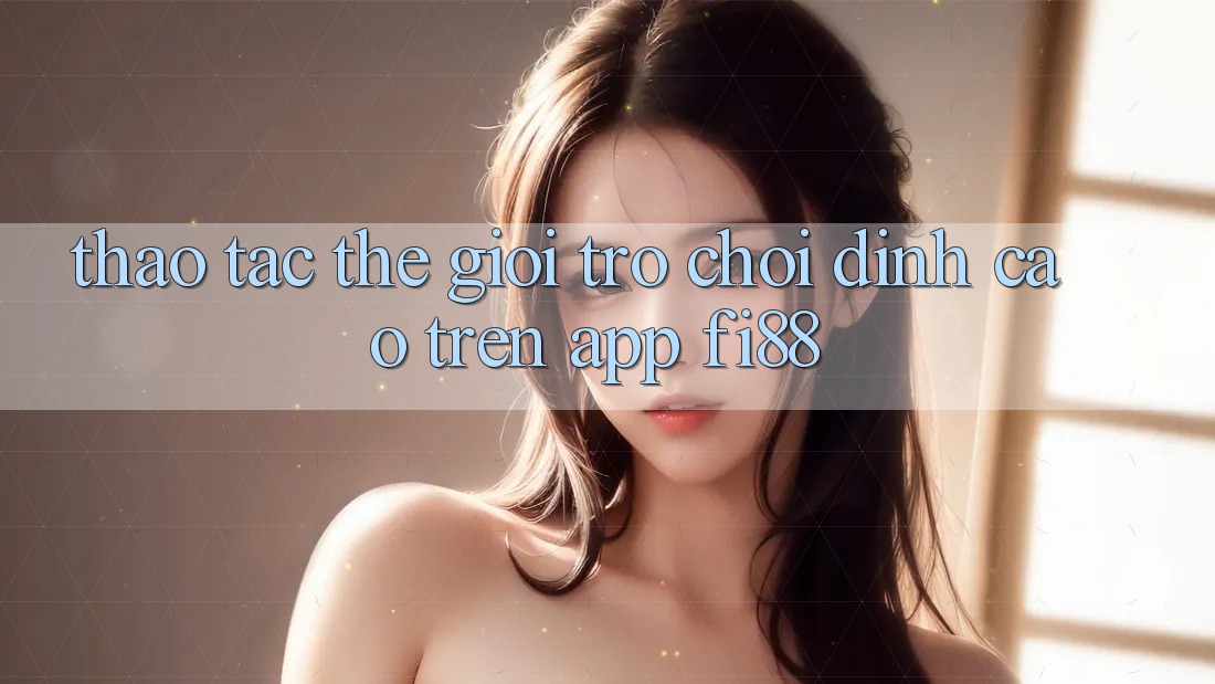 Thao tác thế giới trò chơi đỉnh cao trên app Fi88