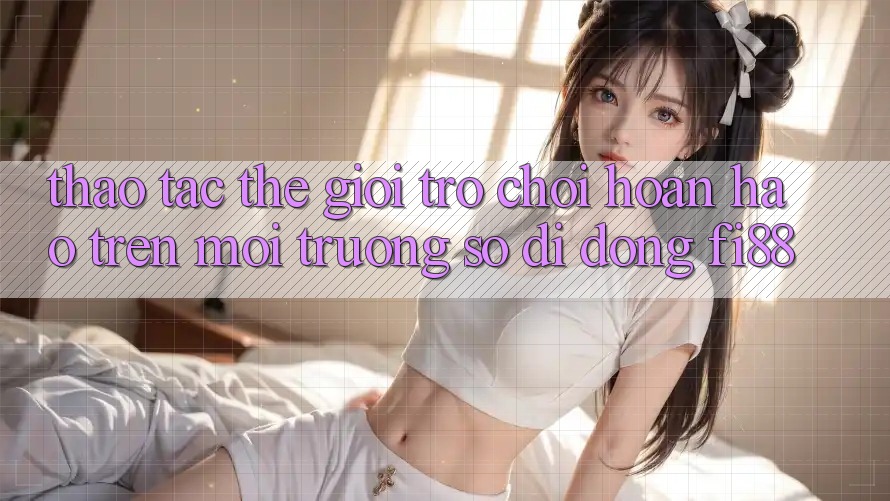 Thao tác thế giới trò chơi hoàn hảo trên môi trường số di động Fi88
