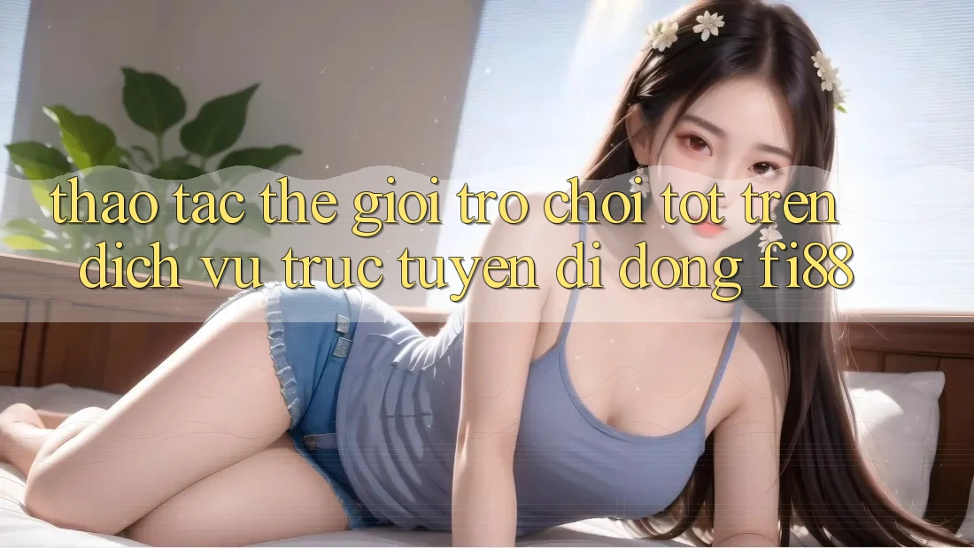 Thao tác thế giới trò chơi tốt trên dịch vụ trực tuyến di động Fi88
