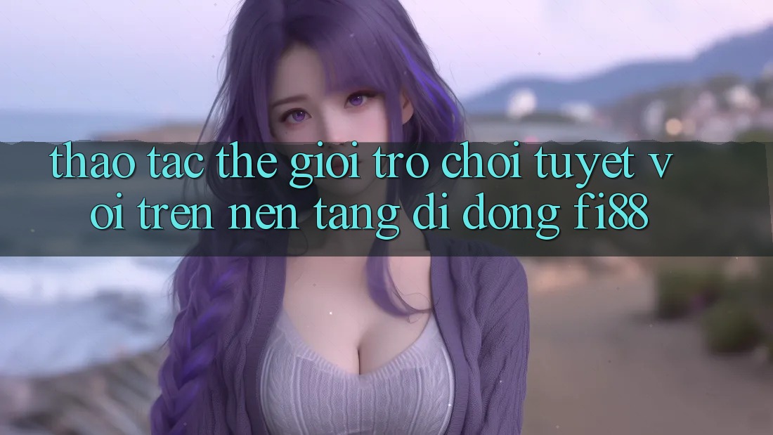 Thao tác thế giới trò chơi tuyệt vời trên nền tảng di động Fi88