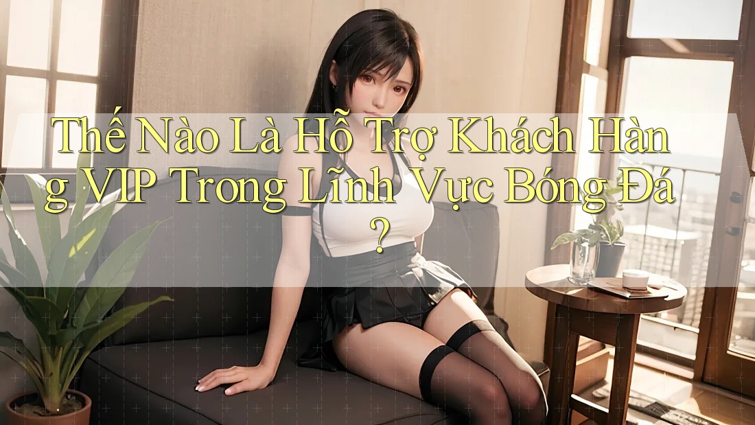 Thế Nào Là Hỗ Trợ Khách Hàng VIP Trong Lĩnh Vực Bóng Đá?