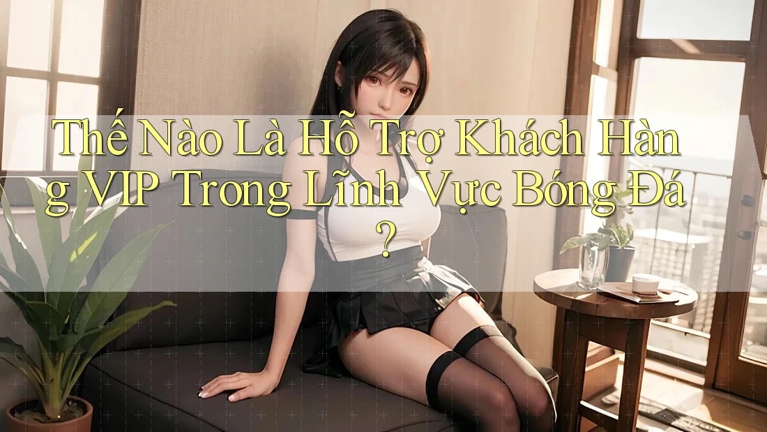 Thế Nào Là Hỗ Trợ Khách Hàng VIP Trong Lĩnh Vực Bóng Đá?