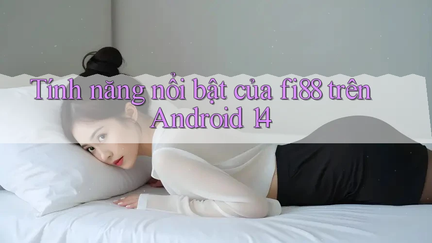Tính năng nổi bật của fi88 trên Android 14