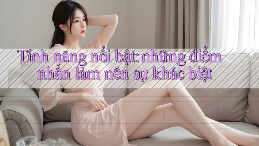 Tính năng nổi bật: những điểm nhấn làm nên sự khác biệt Tính năng nổi bật: những điểm nhấn làm nên sự khác biệt