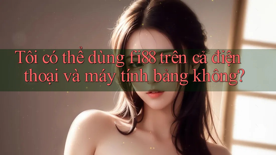 Tôi có thể dùng fi88 trên cả điện thoại và máy tính bảng không?