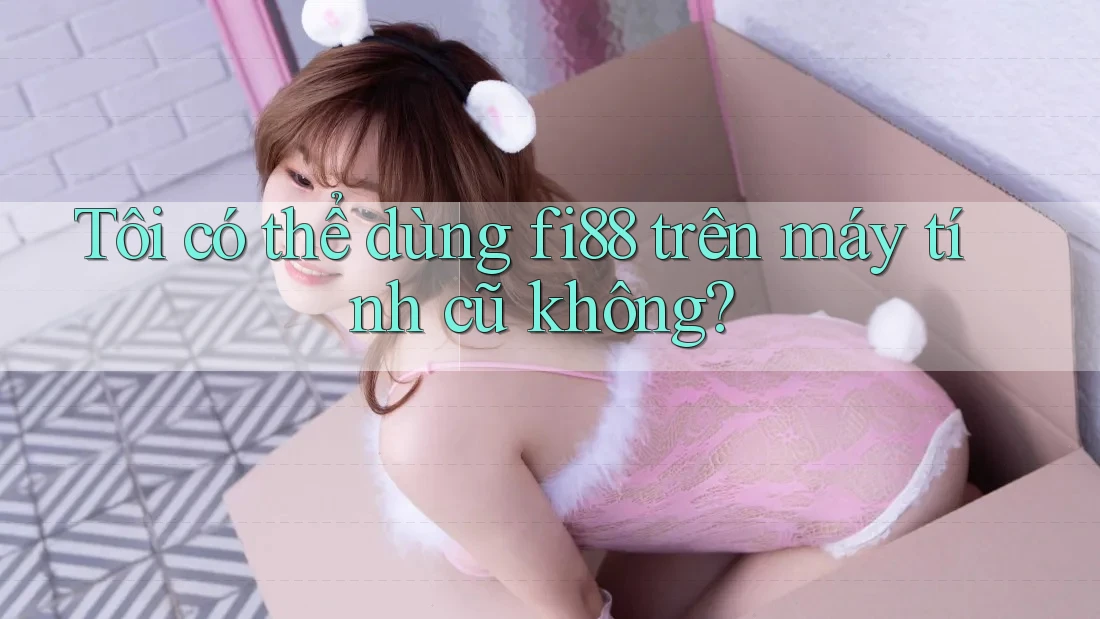 Tôi có thể dùng fi88 trên máy tính cũ không?
