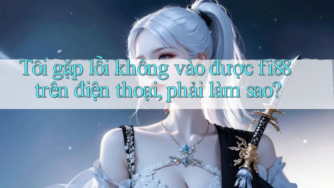 Tôi gặp lỗi không vào được fi88 trên điện thoại, phải làm sao?