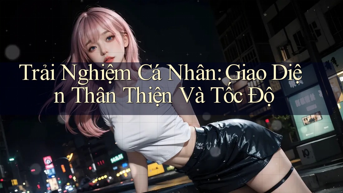 Trải Nghiệm Cá Nhân: Giao Diện Thân Thiện Và Tốc Độ