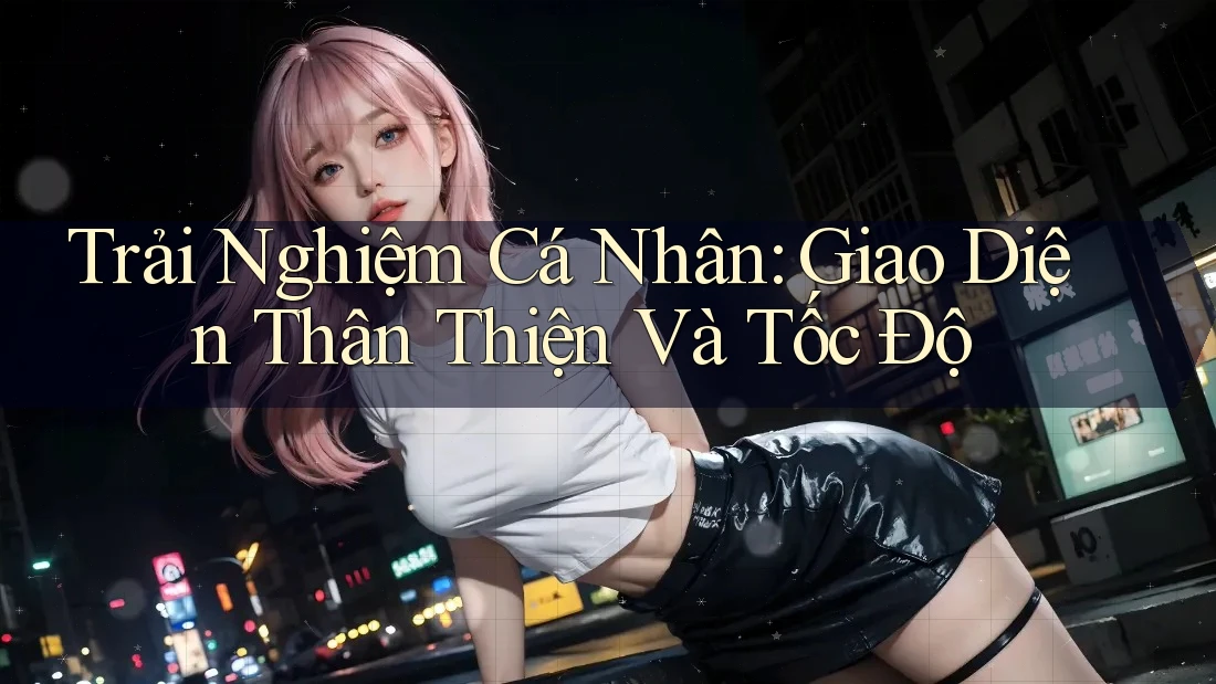 Trải Nghiệm Cá Nhân: Giao Diện Thân Thiện Và Tốc Độ