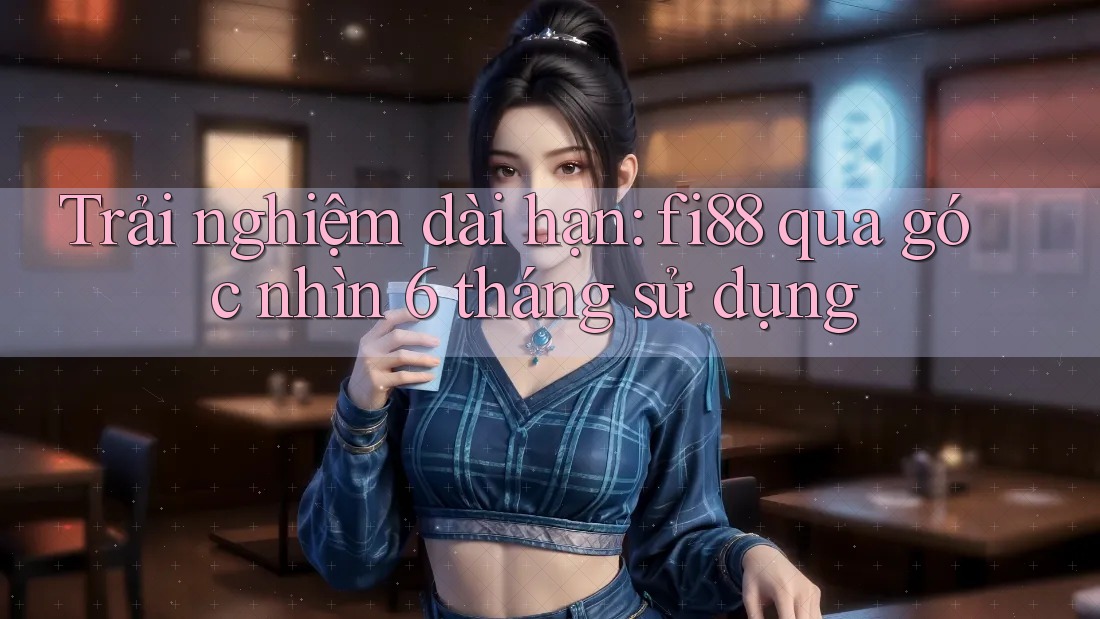 Trải nghiệm dài hạn: fi88 qua góc nhìn 6 tháng sử dụng