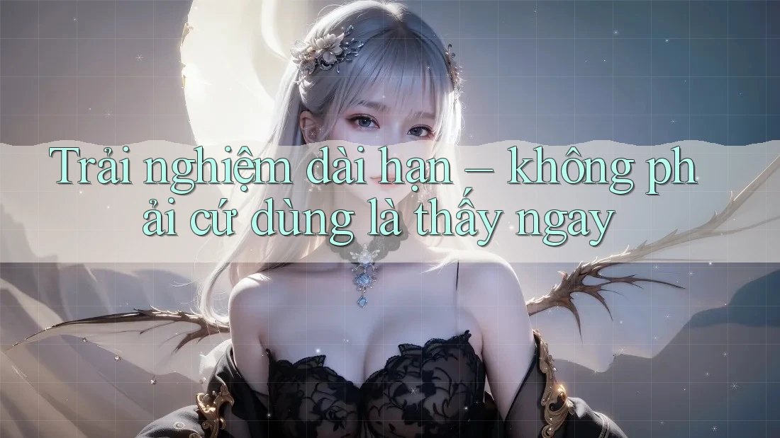 Trải nghiệm dài hạn – không phải cứ dùng là thấy ngay