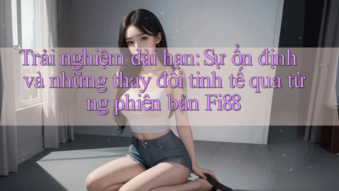 Trải nghiệm dài hạn: Sự ổn định và những thay đổi tinh tế qua từng phiên bản Fi88