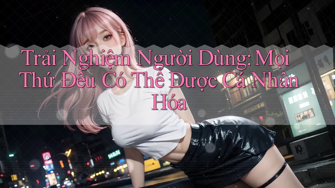 Trải Nghiệm Người Dùng: Mọi Thứ Đều Có Thể Được Cá Nhân Hóa