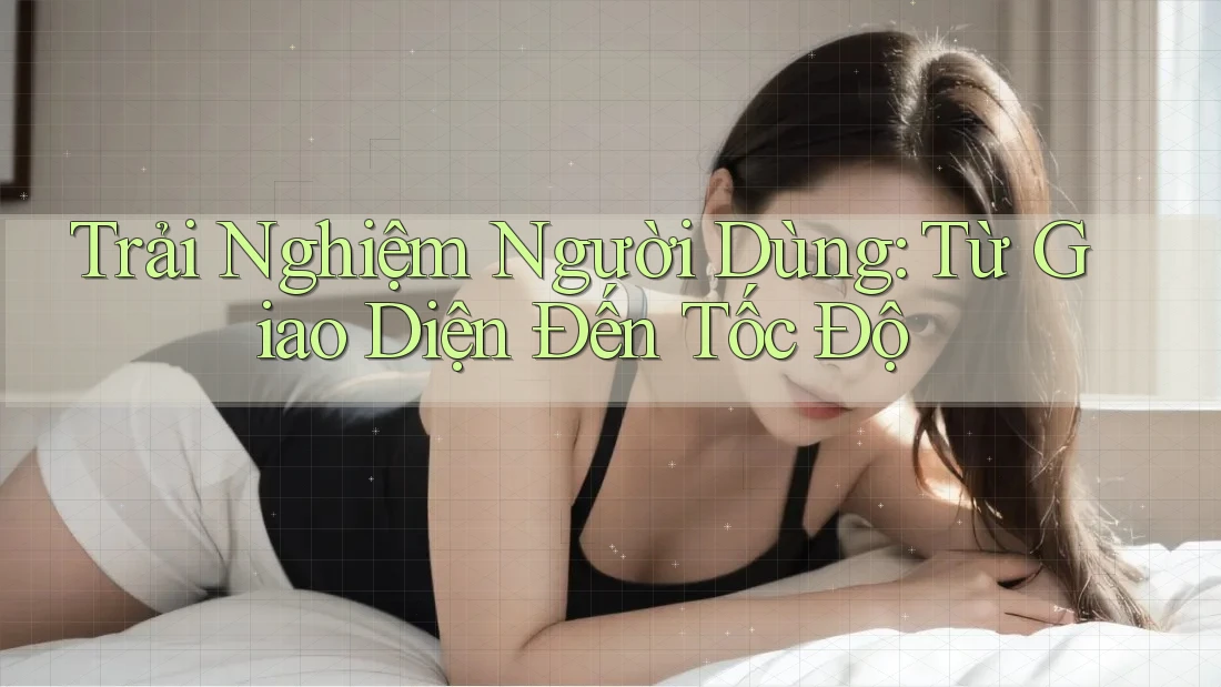 Trải Nghiệm Người Dùng: Từ Giao Diện Đến Tốc Độ