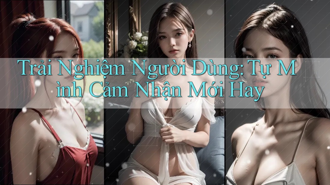 Trải Nghiệm Người Dùng: Tự Mình Cảm Nhận Mới Hay