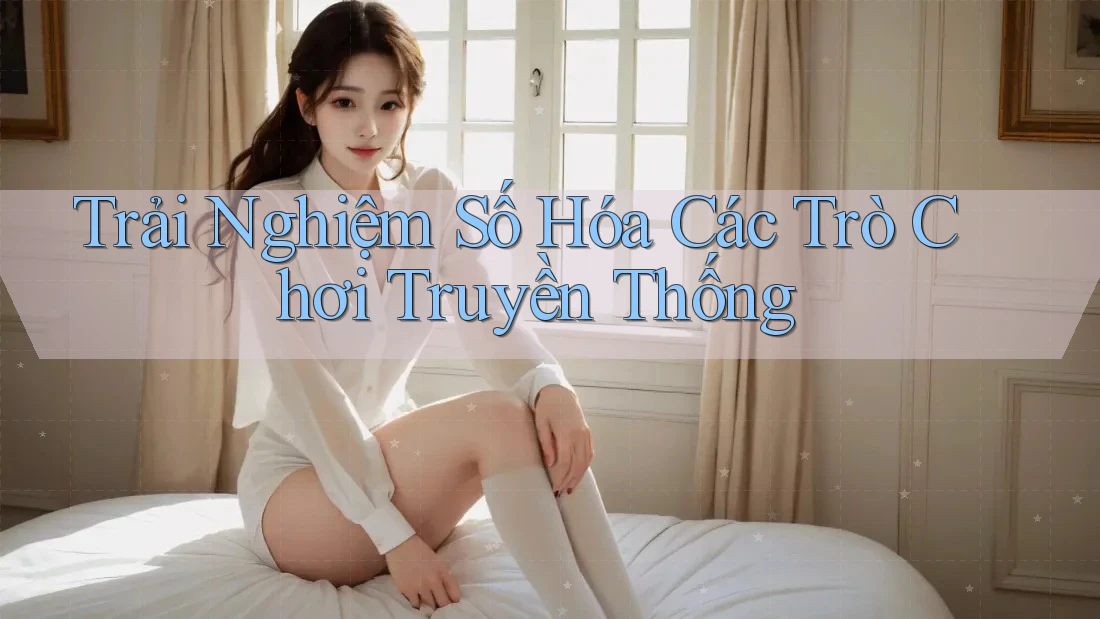 Trải Nghiệm Số Hóa Các Trò Chơi Truyền Thống