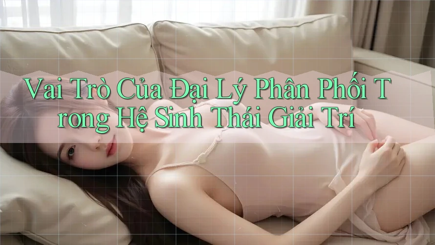 Vai Trò Của Đại Lý Phân Phối Trong Hệ Sinh Thái Giải Trí