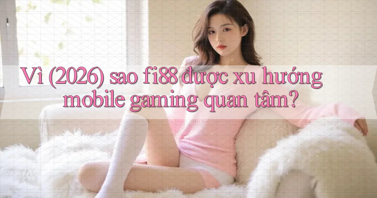 Vì (2026) sao fi88 được xu hướng mobile gaming quan tâm
