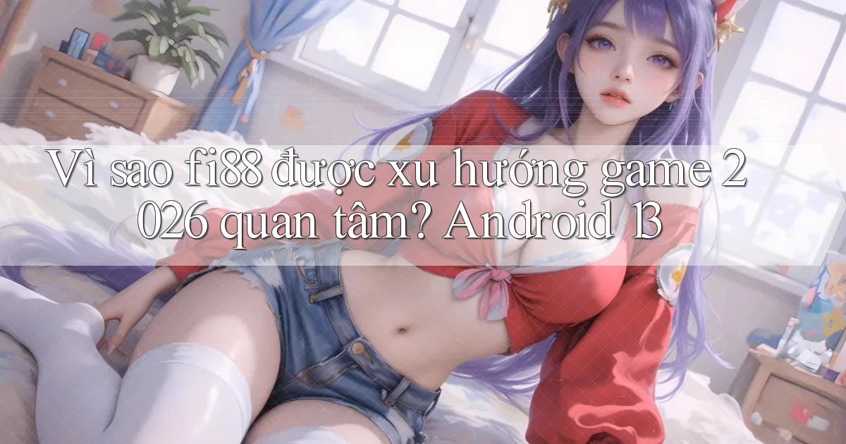 Vì sao fi88 được xu hướng game 2026 quan tâm Android 13