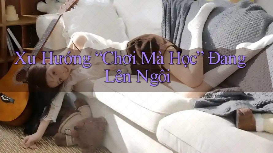 Xu Hướng “Chơi Mà Học” Đang Lên Ngôi